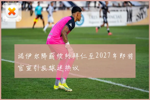 诺伊尔降薪续约拜仁至2027年即将官宣引发球迷热议