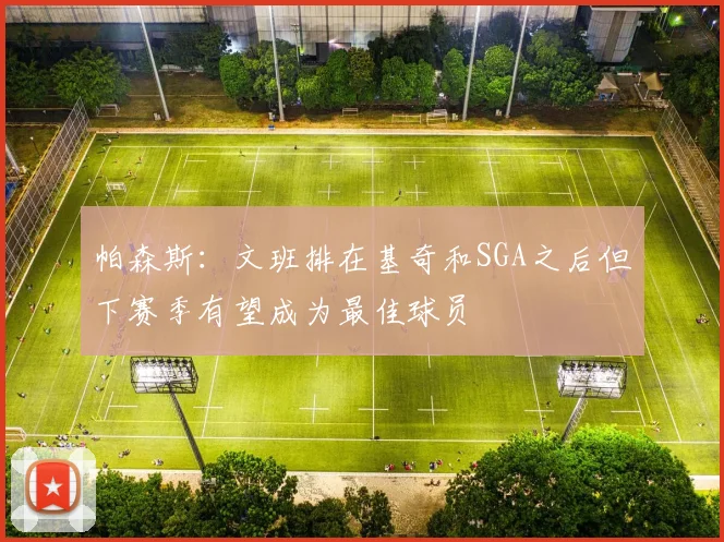 帕森斯：文班排在基奇和SGA之后但下赛季有望成为最佳球员
