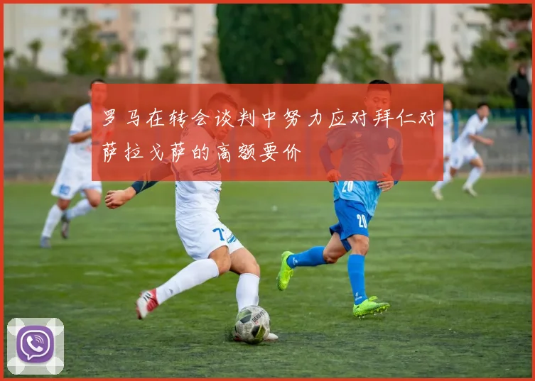 罗马在转会谈判中努力应对拜仁对萨拉戈萨的高额要价