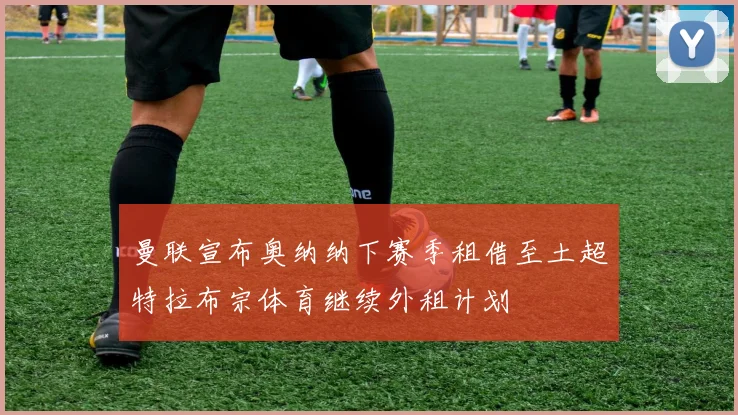 曼联宣布奥纳纳下赛季租借至土超特拉布宗体育继续外租计划