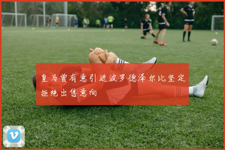 皇马曾有意引进波罗德泽尔比坚定拒绝出售意向