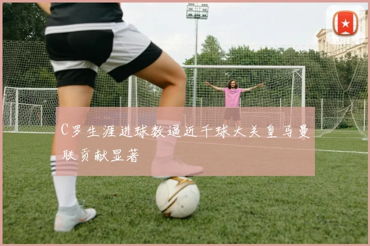 C罗生涯进球数逼近千球大关皇马曼联贡献显著
