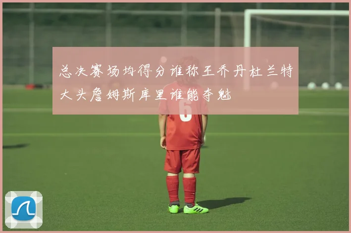 总决赛场均得分谁称王乔丹杜兰特大头詹姆斯库里谁能夺魁
