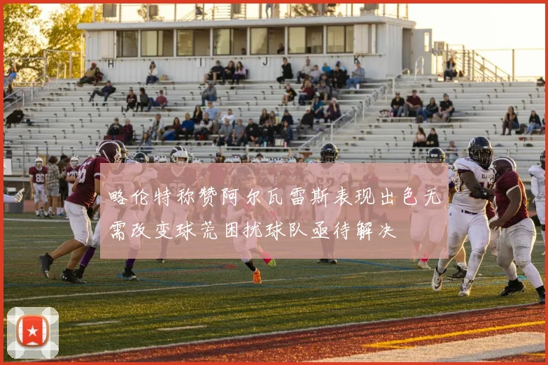 略伦特称赞阿尔瓦雷斯表现出色无需改变球荒困扰球队亟待解决