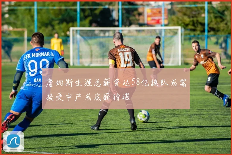 詹姆斯生涯总薪资达58亿换队或需接受中产或底薪待遇