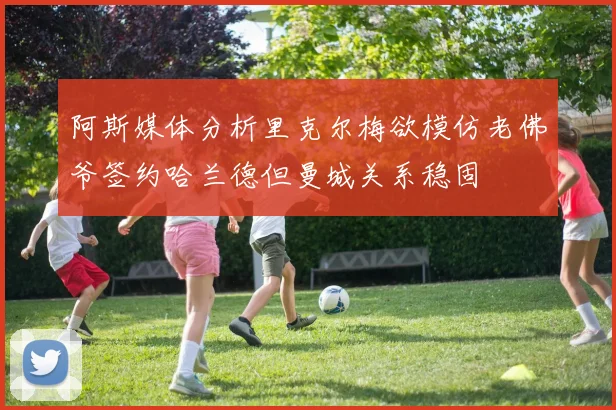 阿斯媒体分析里克尔梅欲模仿老佛爷签约哈兰德但曼城关系稳固