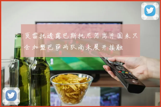 莫雷托透露巴斯托尼若离开国米只会加盟巴萨两队尚未展开接触