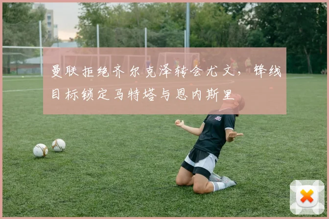 曼联拒绝齐尔克泽转会尤文，锋线目标锁定马特塔与恩内斯里