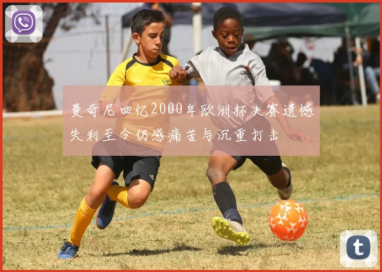 曼奇尼回忆2000年欧洲杯决赛遗憾失利至今仍感痛苦与沉重打击