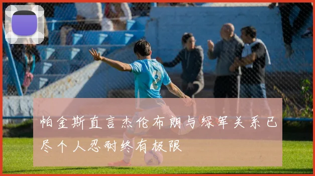 帕金斯直言杰伦布朗与绿军关系已尽个人忍耐终有极限