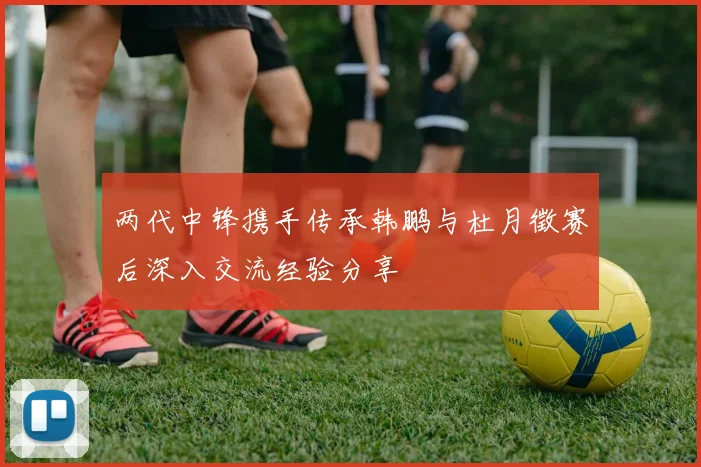 两代中锋携手传承韩鹏与杜月徵赛后深入交流经验分享