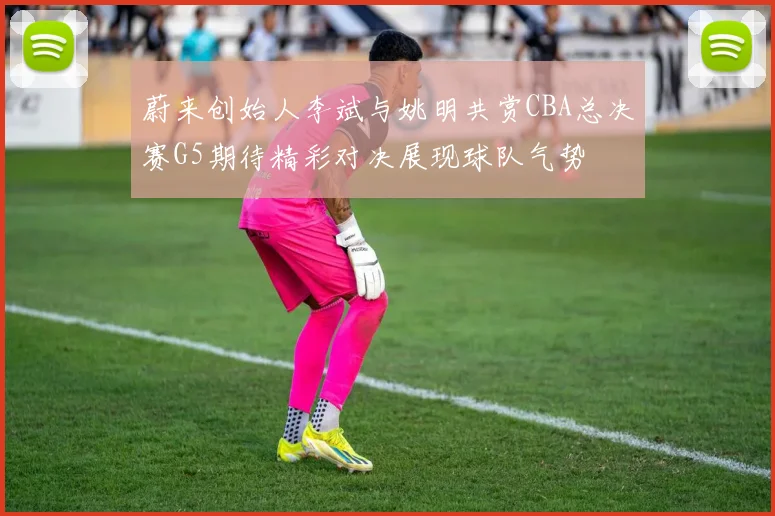 蔚来创始人李斌与姚明共赏CBA总决赛G5期待精彩对决展现球队气势