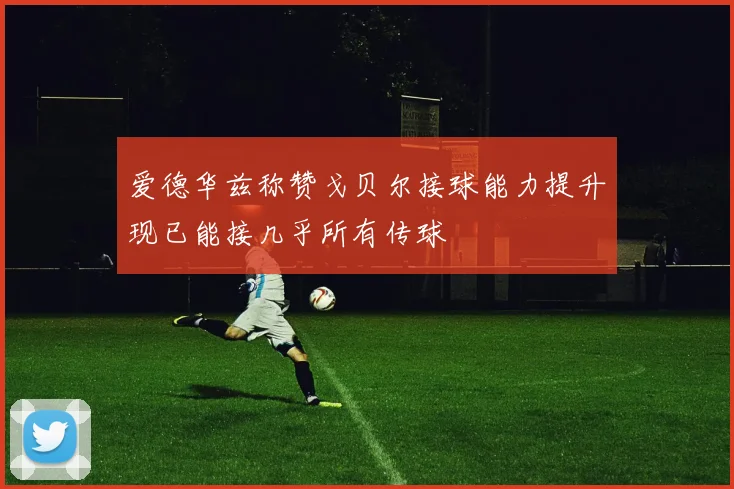 爱德华兹称赞戈贝尔接球能力提升现已能接几乎所有传球