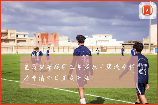 皇马宣布提前三年启动主席选举程序申请今日正式开放