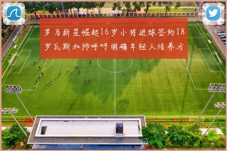 罗马新星崛起16岁小将进球签约18岁瓦斯加帅呼吁明确年轻人培养方针