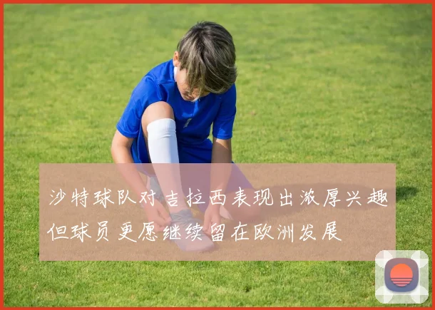 沙特球队对吉拉西表现出浓厚兴趣但球员更愿继续留在欧洲发展