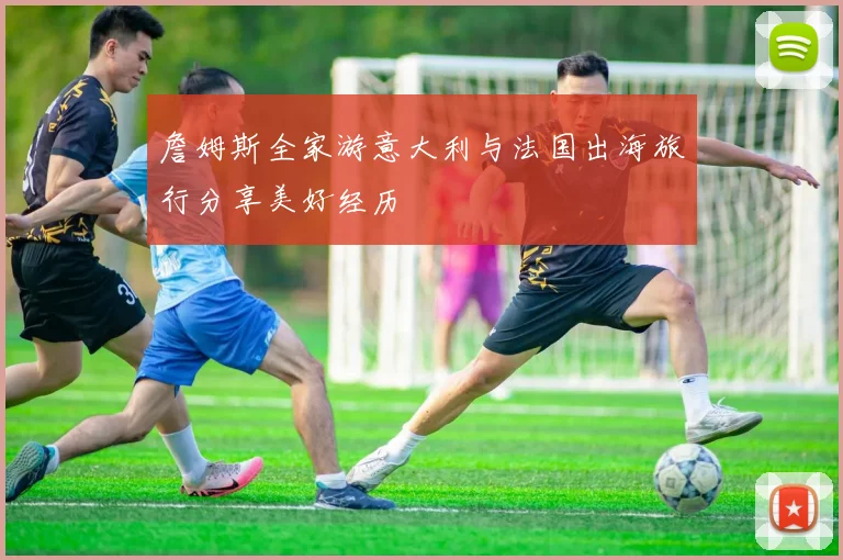 詹姆斯全家游意大利与法国出海旅行分享美好经历