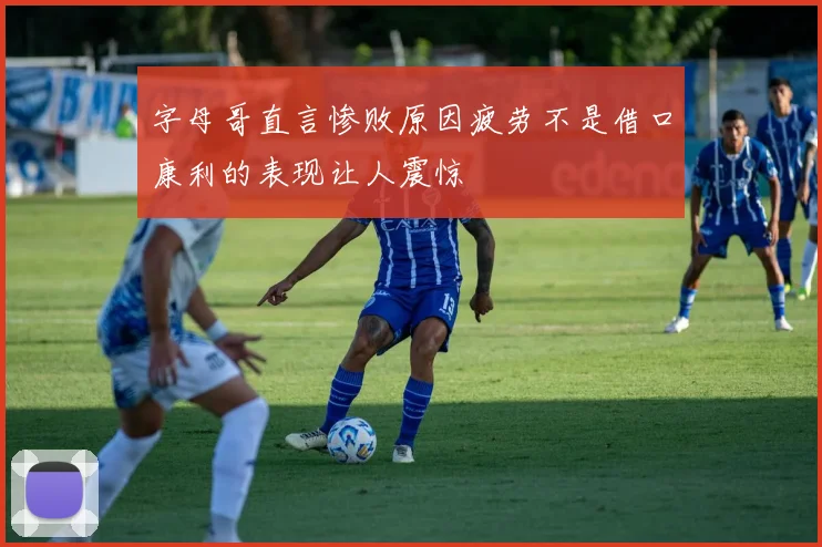 字母哥直言惨败原因疲劳不是借口康利的表现让人震惊