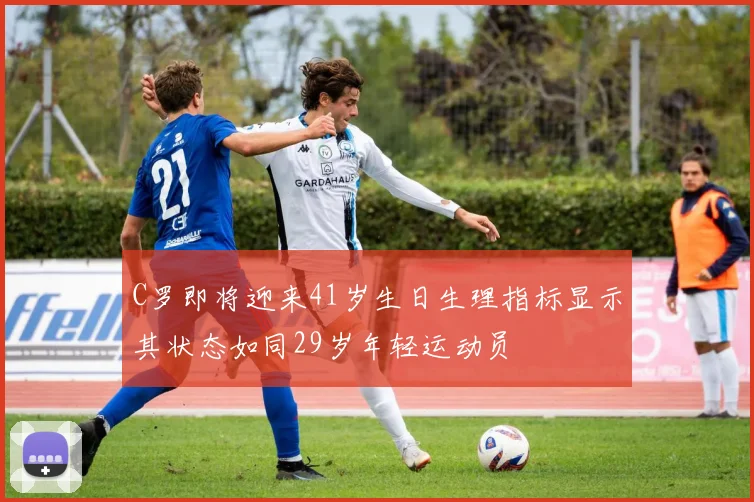 C罗即将迎来41岁生日生理指标显示其状态如同29岁年轻运动员
